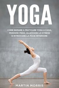 Yoga - Come iniziare a praticare lo yoga a casa, perdere peso, alleviare lo stress e ritrovare la pace interiore (Martin Morris)